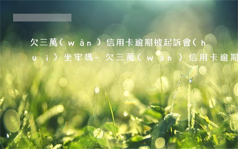 欠三萬(wàn)信用卡逾期被起訴會(huì)坐牢嗎-欠三萬(wàn)信用卡逾期被起訴會(huì)坐牢嗎知乎