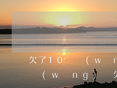 欠了10萬網(wǎng)貸沒錢還沒工作(網(wǎng)貸欠款20萬沒能力還了)