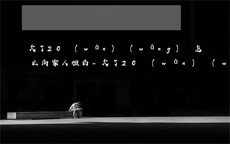 欠了20萬(wàn)網(wǎng)貸怎么向家人坦白-欠了20萬(wàn)網(wǎng)貸怎么向家人坦白呢