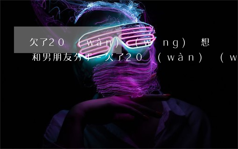 欠了20萬(wàn)網(wǎng)貸想和男朋友分手-欠了20萬(wàn)網(wǎng)貸怎么跟老公說(shuō)
