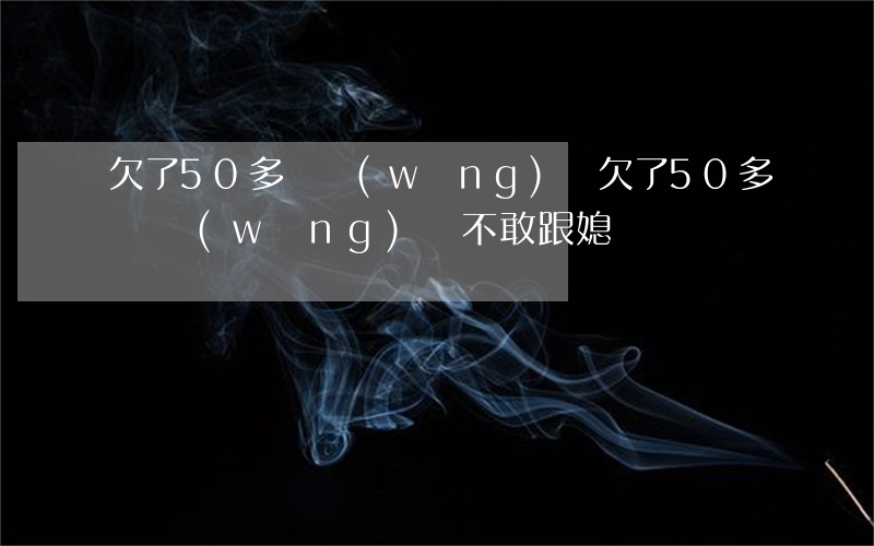 欠了50多萬網(wǎng)貸(欠了50多萬網(wǎng)貸,不敢跟媳婦說)