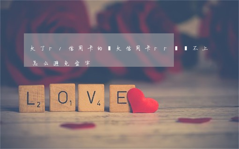 欠了51信用卡的錢(欠信用卡55萬還不上,怎么避免坐牢)