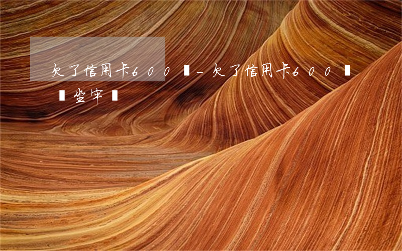 欠了信用卡600塊-欠了信用卡600塊會坐牢嗎