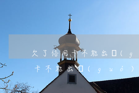 欠了信用卡不能出國(guó)么(欠了信用卡不能出國(guó)么)