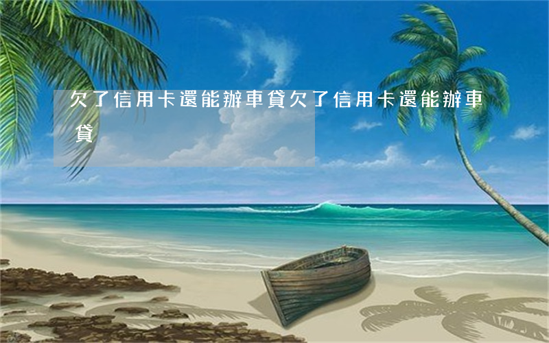 欠了信用卡還能辦車貸(欠了信用卡還能辦車貸)