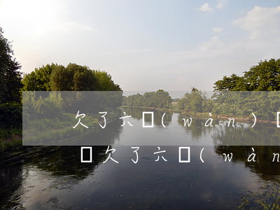 欠了六萬(wàn)網(wǎng)貸怎么還(欠了六萬(wàn)多的網(wǎng)貸怎么辦)