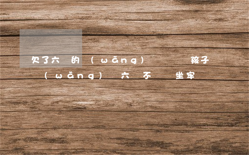欠了六萬的網(wǎng)貸還會帶孩子嗎(網(wǎng)貸六萬不還會坐牢嗎)