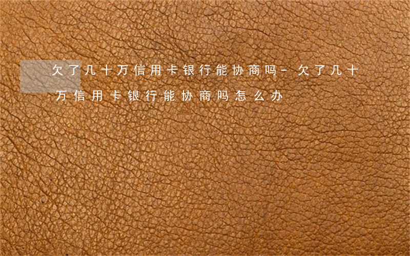 欠了几十万信用卡银行能协商吗-欠了几十万信用卡银行能协商吗怎么办