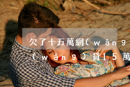 欠了十五萬網(wǎng)貸該怎么辦(欠網(wǎng)貸15萬還不起怎么處理)