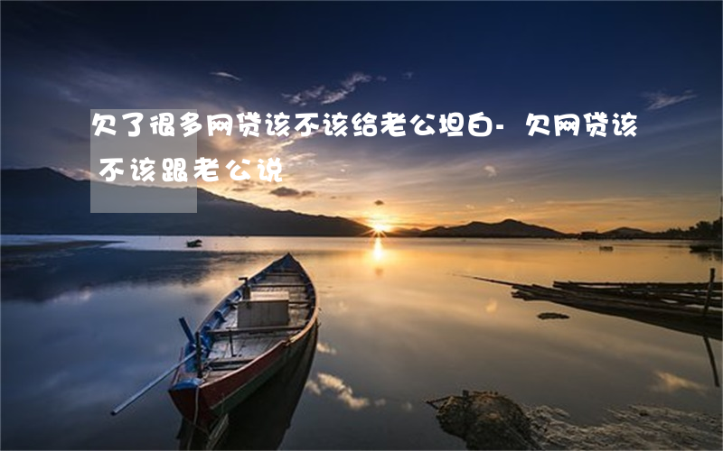 欠了很多网贷该不该给老公坦白-欠网贷该不该跟老公说