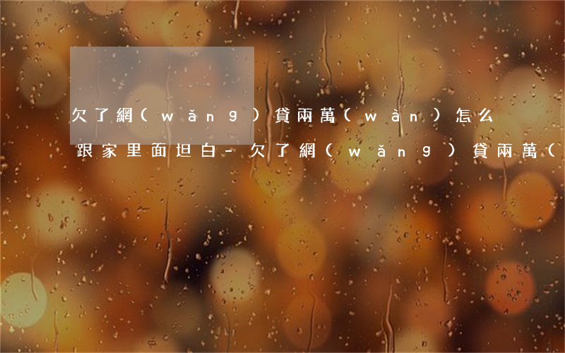 欠了網(wǎng)貸兩萬(wàn)怎么跟家里面坦白-欠了網(wǎng)貸兩萬(wàn)怎么跟家里面坦白呢
