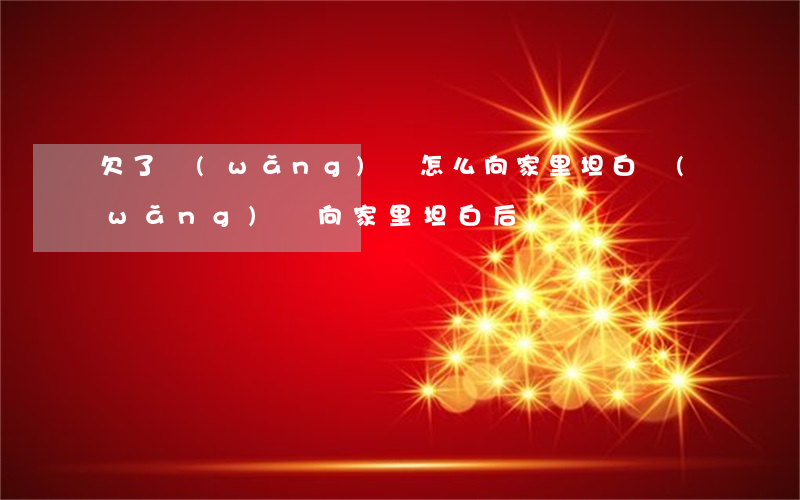 欠了網(wǎng)貸怎么向家里坦白(網(wǎng)貸向家里坦白后)