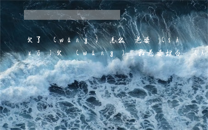 欠了網(wǎng)貸怎么給老婆說(shuō)(欠網(wǎng)貸和老婆坦白會(huì)離婚嗎)