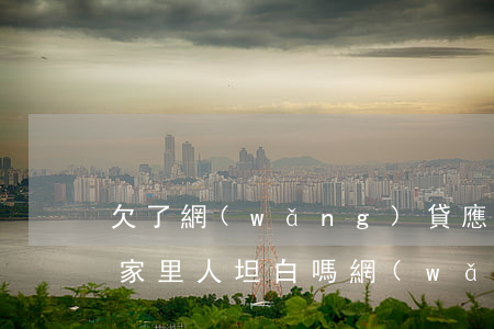 欠了網(wǎng)貸應(yīng)該和家里人坦白嗎(網(wǎng)貸和家里人坦白以后什么后果)