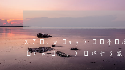 欠了網(wǎng)貸該不該跟家人坦白(欠網(wǎng)貸坦白了家人不管)