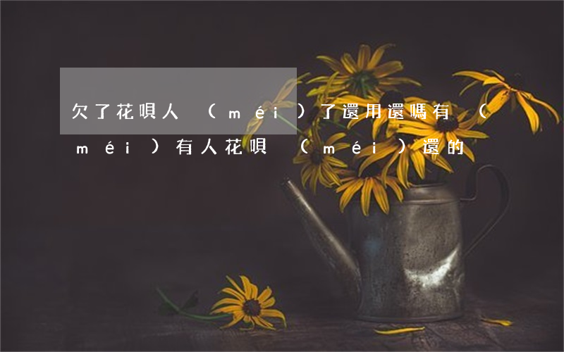 欠了花唄人沒(méi)了還用還嗎(有沒(méi)有人花唄沒(méi)還的)