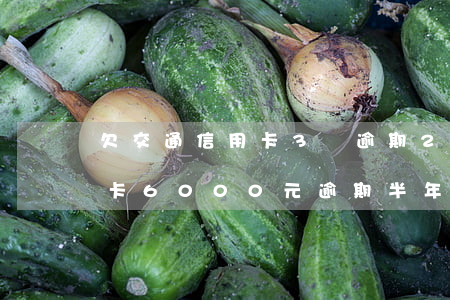 欠交通信用卡3萬逾期2年上海 欠交通信用卡6000元逾期半年了,會怎么樣