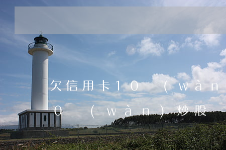 欠信用卡10萬(wàn)炒股(欠信用卡10萬(wàn)炒股會(huì)坐牢嗎)