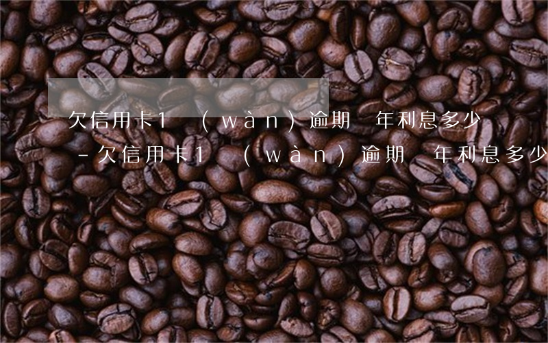 欠信用卡1萬(wàn)逾期幾年利息多少-欠信用卡1萬(wàn)逾期幾年利息多少錢