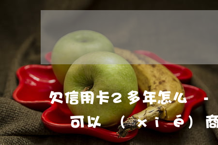 欠信用卡2多年怎么辦-欠信用卡2年多了還可以協(xié)商分期嗎
