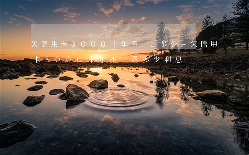 欠信用卡3000十年不還是多少-欠信用卡3000十年不還是多少利息