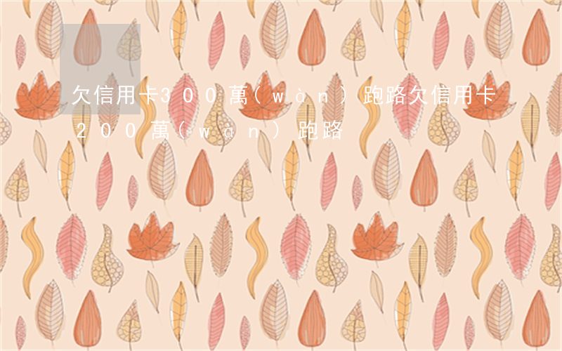 欠信用卡300萬(wàn)跑路(欠信用卡200萬(wàn)跑路)