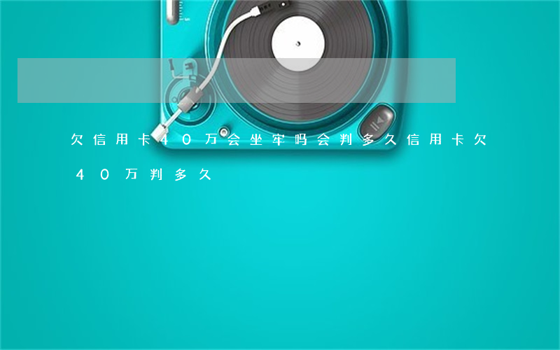 欠信用卡40万会坐牢吗?会判多久（信用卡欠40万判多久）