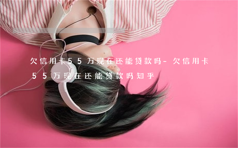 欠信用卡55万现在还能贷款吗-欠信用卡55万现在还能贷款吗知乎