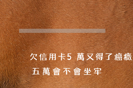 欠信用卡5萬又得了癌癥怎么辦-欠信用卡五萬會不會坐牢