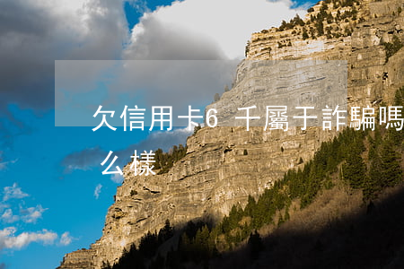 欠信用卡6千屬于詐騙嗎（信用卡欠6千會怎么樣）