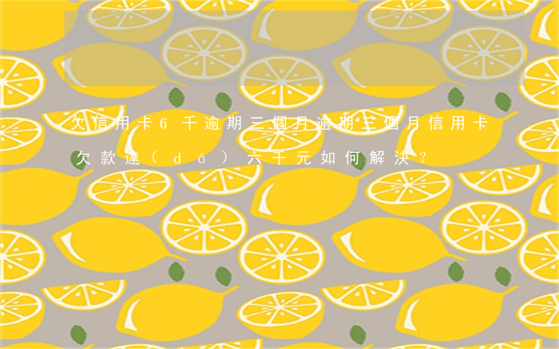 欠信用卡6千逾期三個月，逾期三個月，信用卡欠款達(dá)六千元，如何解決？
