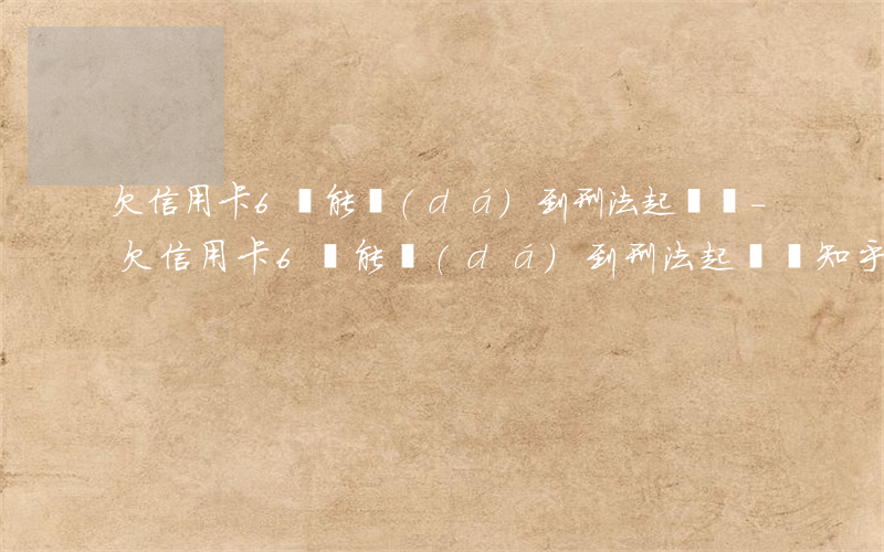 欠信用卡6萬能達(dá)到刑法起訴嗎-欠信用卡6萬能達(dá)到刑法起訴嗎知乎