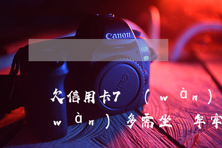 欠信用卡7萬(wàn)5(欠信用卡7萬(wàn)多需坐幾年牢)