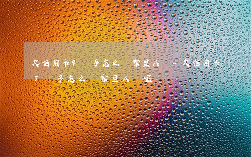 欠信用卡9萬多怎么給家里人說-欠信用卡9萬多怎么給家里人說呢