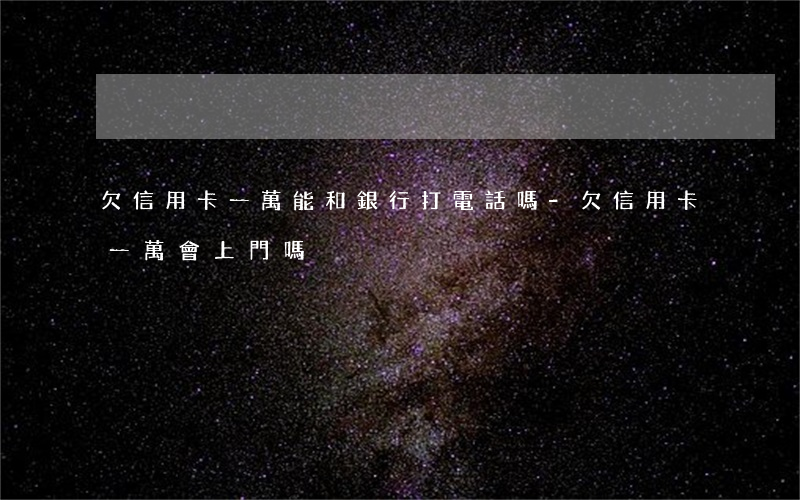 欠信用卡一萬能和銀行打電話嗎-欠信用卡一萬會上門嗎