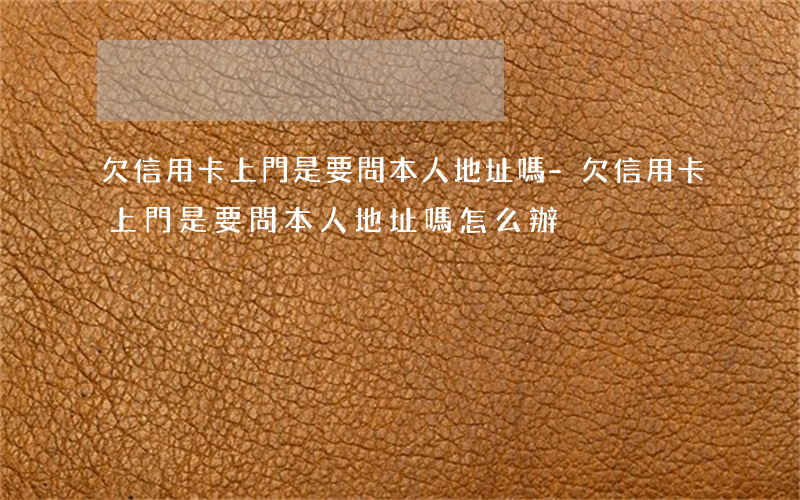 欠信用卡上門是要問本人地址嗎-欠信用卡上門是要問本人地址嗎怎么辦