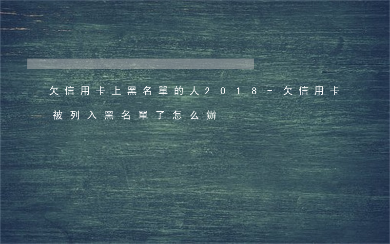 欠信用卡上黑名單的人2018-欠信用卡被列入黑名單了怎么辦?