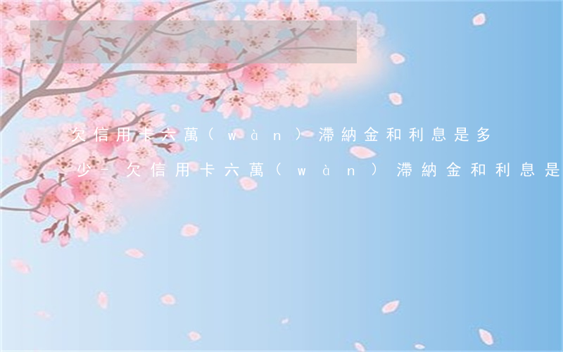 欠信用卡六萬(wàn)滯納金和利息是多少-欠信用卡六萬(wàn)滯納金和利息是多少錢