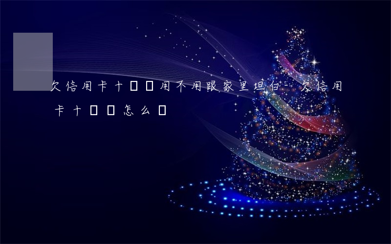 欠信用卡十幾萬用不用跟家里坦白-欠信用卡十幾萬怎么辦