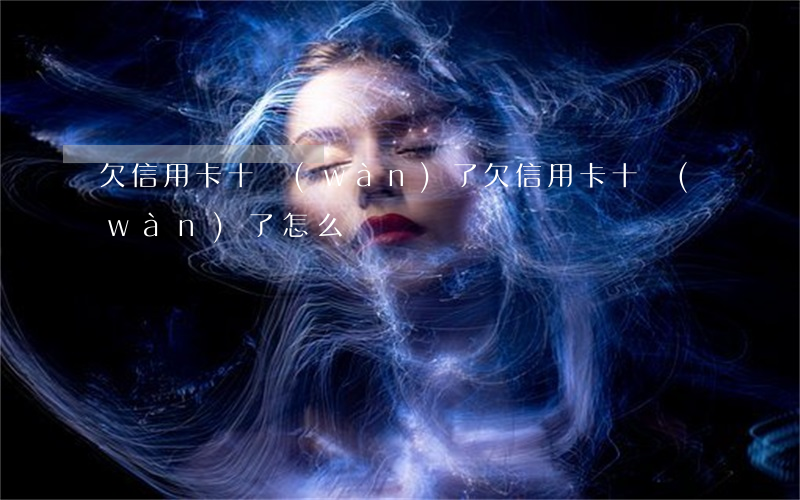 欠信用卡十萬(wàn)了(欠信用卡十萬(wàn)了怎么辦)