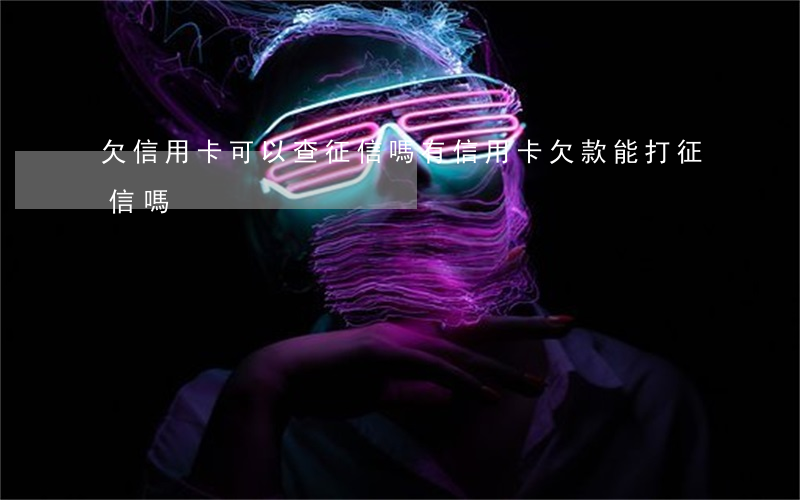 欠信用卡可以查征信嗎(有信用卡欠款能打征信嗎)