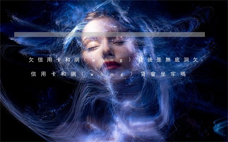 欠信用卡和網(wǎng)貸就是無底洞(欠信用卡和網(wǎng)貸會坐牢嗎)