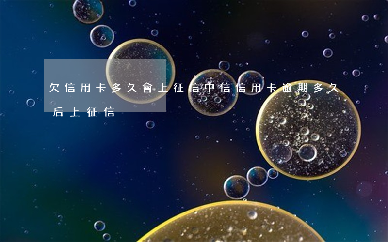 欠信用卡多久會上征信（中信信用卡逾期多久后上征信）