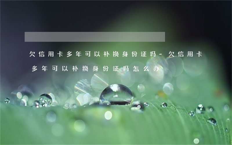 欠信用卡多年可以补换身份证吗-欠信用卡多年可以补换身份证吗怎么办