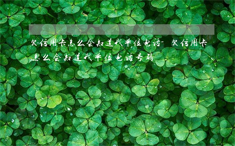 欠信用卡怎么会知道我单位电话-欠信用卡怎么会知道我单位电话号码
