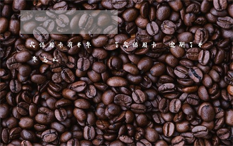 欠信用卡有半年沒還了(欠信用卡錢逾期了半年怎么辦)