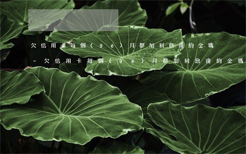 欠信用卡每個(gè)月都加利息違約金嗎-欠信用卡每個(gè)月都加利息違約金嗎合法嗎