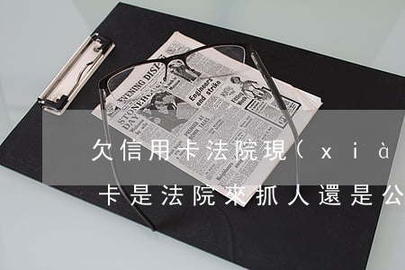欠信用卡法院現(xiàn)場抓人(欠信用卡是法院來抓人還是公安局)
