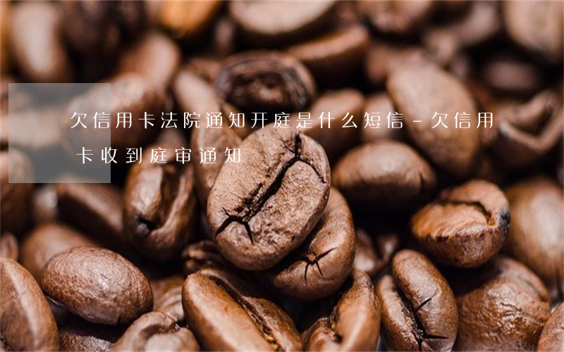 欠信用卡法院通知开庭是什么短信-欠信用卡收到庭审通知