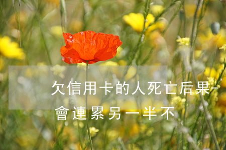 欠信用卡的人死亡后果-欠信用卡的人死了會連累另一半不